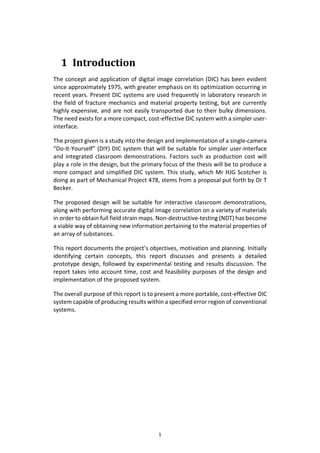 1
1 Introduction
The concept and application of digital image correlation (DIC) has been evident
since approximately 1975, with greater emphasis on its optimization occurring in
recent years. Present DIC systems are used frequently in laboratory research in
the field of fracture mechanics and material property testing, but are currently
highly expensive, and are not easily transported due to their bulky dimensions.
The need exists for a more compact, cost-effective DIC system with a simpler user-
interface.
The project given is a study into the design and implementation of a single-camera
“Do-It-Yourself” (DIY) DIC system that will be suitable for simpler user-interface
and integrated classroom demonstrations. Factors such as production cost will
play a role in the design, but the primary focus of the thesis will be to produce a
more compact and simplified DIC system. This study, which Mr HJG Scotcher is
doing as part of Mechanical Project 478, stems from a proposal put forth by Dr T
Becker.
The proposed design will be suitable for interactive classroom demonstrations,
along with performing accurate digital image correlation on a variety of materials
in order to obtain full field strain maps. Non-destructive-testing (NDT) has become
a viable way of obtaining new information pertaining to the material properties of
an array of substances.
This report documents the project’s objectives, motivation and planning. Initially
identifying certain concepts, this report discusses and presents a detailed
prototype design, followed by experimental testing and results discussion. The
report takes into account time, cost and feasibility purposes of the design and
implementation of the proposed system.
The overall purpose of this report is to present a more portable, cost-effective DIC
system capable of producing results within a specified error region of conventional
systems.
 