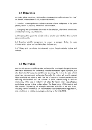 2
1.2 Objectives
As shown above, this project is centred on the design and implementation of a “DIY”
DIC system. The objectives of this study are as follows:
2.1 Conduct a thorough literary review to provide suitable background to the given
project, as well as providing information for innovation.
2.2 Designing the system to be composed of cost-effective, alternative components
whilst still producing accurate results.
2.3 Designing the system to operate with a simpler user-interface than current
commercial models.
2.4 Selecting suitable components to ensure a compact design for easy
transportation, set-up and installation by a single person.
2.5 Validate and commission the designed system through detailed testing and
analysis
1.3 Motivation
Current DIC systems provide detailed and expansive results pertaining to the area
of fracture mechanics, but commercial systems are not only highly expensive, but
also too bulky for easy disassembly and assembly. To reduce the cost whilst
ensuring a more compact, and simpler form of a DIC system will benefit areas at
both university and industry level. The use of this more compact system in the
teaching environment will aid students in their understanding of fracture
mechanics, whilst use in industry will allow for faster, more cost-effective
preliminary sample testing to take place. The Department of Mechanical and
Mechatronic Engineering has multiple resources available to aid this study,
including current commercial DIC systems to be used for benchmarking purposes,
and a multitude of existing knowledge pertaining to the field of DIC.
 