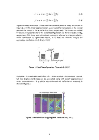 6
𝑥∗
= 𝑥 + 𝑢 +
𝜕𝑢
𝜕𝑥
∆𝑥 +
𝜕𝑢
𝜕𝑦
∆𝑦 (2.2)
𝑦∗
= 𝑦 + 𝑣 +
𝜕𝑣
𝜕𝑥
∆𝑥 +
𝜕𝑣
𝜕𝑦
∆𝑦 (2.3)
A graphical representation of the transformation of points x and y are shown in
Figure 2.1. In this linear approximation, u and v are the translations of the central
point of the subset in the X and Y directions, respectively. The distance travelled
by each x and y coordinate to the current configuration are denoted as Δx and Δy,
respectively. This linear approximation is commonly referred as phase correlation.
Phase correlation is significantly faster, as it does not directly analyse the
correlation coefficient. (H.A. Bruck, 1989)
Figure 1: Point Transformation (Tang, et al., 2012)
From the calculated transformations of a certain number of continuous subsets,
full field displacement maps can be generated along with closely approximated
strain measurements. A graphical representation of deformation mapping is
shown in figure 2.
Figure 2: Deformation Mapping (M.R. Maschmann, 2012)
 