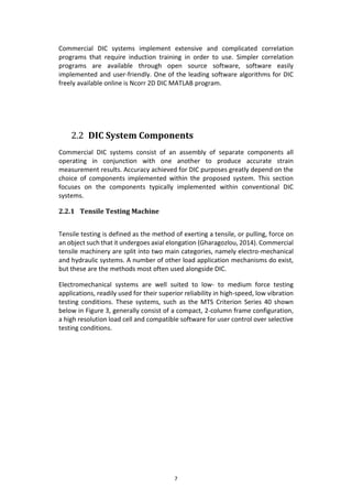 7
Commercial DIC systems implement extensive and complicated correlation
programs that require induction training in order to use. Simpler correlation
programs are available through open source software, software easily
implemented and user-friendly. One of the leading software algorithms for DIC
freely available online is Ncorr 2D DIC MATLAB program.
2.2 DIC System Components
Commercial DIC systems consist of an assembly of separate components all
operating in conjunction with one another to produce accurate strain
measurement results. Accuracy achieved for DIC purposes greatly depend on the
choice of components implemented within the proposed system. This section
focuses on the components typically implemented within conventional DIC
systems.
2.2.1 Tensile Testing Machine
Tensile testing is defined as the method of exerting a tensile, or pulling, force on
an object such that it undergoes axial elongation (Gharagozlou, 2014). Commercial
tensile machinery are split into two main categories, namely electro-mechanical
and hydraulic systems. A number of other load application mechanisms do exist,
but these are the methods most often used alongside DIC.
Electromechanical systems are well suited to low- to medium force testing
applications, readily used for their superior reliability in high-speed, low vibration
testing conditions. These systems, such as the MTS Criterion Series 40 shown
below in Figure 3, generally consist of a compact, 2-column frame configuration,
a high resolution load cell and compatible software for user control over selective
testing conditions.
 