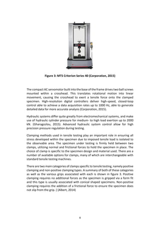 8
Figure 3: MTS Criterion Series 40 (Corporation, 2015)
The compact AC servomotor built into the base of the frame drives two ball screws
mounted within a crosshead. This translates rotational motion into linear
movement, causing the crosshead to exert a tensile force onto the clamped
specimen. High-resolution digital controllers deliver high-speed, closed-loop
control able to achieve a data acquisition rates up to 1000 Hz, able to generate
detailed data for more accurate analysis (Corporation, 2015).
Hydraulic systems differ quite greatly from electromechanical systems, and make
use of hydraulic cylinder pressure for medium- to high load exertion up to 2000
kN. (Gharagozlou, 2015). Advanced hydraulic system control allow for high
precision pressure regulation during testing.
Clamping methods used in tensile testing play an important role in ensuring all
stress developed within the specimen due to imposed tensile load is isolated to
the observable area. The specimen under testing is firmly held between two
clamps, utilizing normal and frictional forces to hold the specimen in place. The
choice of clamp is specific to the specimen design and material used. There are a
number of available options for clamps, many of which are interchangeable with
standard tensile testing machines.
There are two main categories of clamps specific to tensile testing, namely positive
clamping and non-positive clamping types. A summary of both of these categories
as well as the various grips associated with each is shown in figure 3. Positive
clamping requires no additional forces as the specimen is gripped via a form fit
and this type is usually associated with conical shaped specimens. Non-positive
clamping requires the addition of a frictional force to ensure the specimen does
not slip from the grip. ( (Albert, 2014)
 