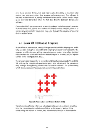 12
over these physical devices, but also incorporates the ability to maintain total
control over post-processing, data analysis and management. The software is
installed into a standard PC/laptop connected to the central control unit via a high
speed Universal Serial Bus (USB) for fast data transfer between devices and
software.
Conventional DIC systems are sold as a total package, including optical camera’s,
illumination sources, central data control unit and associated software, done so to
remove any compatibility issues that may arise through the grouping of external
devices and software.
2.3 Ncorr 2D DIC Matlab Program
Ncorr offers an open source 2D digital image correlation MATLAB program, and is
fully operable through an accessible and simple graphic user interface (GUI). The
program provides the user with a means to process images to produce detailed
displacement and strain fields within a selected region of interest (ROI) for a given
sample under testing (Blaber, 2015).
The program operates similar to conventional DIC software such as DaVis and VIC-
3D, utilizing the grouping of coordinate points into subsets and the movement
they undergo during testing to calculate full field strain maps. The procedure by
which Ncorr processes these subsets is shown in Figure 6 below:
Figure 6: Ncorr subset coordinates (Blaber, 2015)
Transformation of initial reference subset points to current position is simplified
from the conventional correlation coefficient as discussed in Section XX by
constraining the motion to a linear, first order transformation as shown below:
 