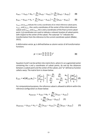 13
𝒙 𝒄𝒖𝒓,𝒊 = 𝒙 𝒓𝒆𝒇,𝒊 + 𝒖 𝒓𝒄 +
𝝏𝒖
𝝏𝒙 𝒓𝒄
(𝒙 𝒓𝒆𝒇,𝒊 − 𝒙 𝒓𝒆𝒇,𝒄) +
𝝏𝒖
𝝏𝒚 𝒓𝒄
(𝒚 𝒓𝒆𝒇,𝒊 − 𝒚 𝒓𝒆𝒇,𝒄) (4)
𝐲𝒄𝒖𝒓,𝒊 = 𝐲𝒓𝒆𝒇,𝒊 + 𝐯𝒓𝒄 +
𝝏𝒗
𝝏𝒙 𝒓𝒄
(𝒙 𝒓𝒆𝒇,𝒊 − 𝒙 𝒓𝒆𝒇,𝒄) +
𝝏𝒗
𝝏𝒚 𝒓𝒄
(𝒚 𝒓𝒆𝒇,𝒊 − 𝒚 𝒓𝒆𝒇,𝒄) (5)
𝑥 𝑟𝑒𝑓,𝑖 and 𝑦 𝑟𝑒𝑓,𝑖indicate the x and y coordinates of an initial reference subset point,
𝑥 𝑟𝑒𝑓,𝑐 and 𝑦 𝑟𝑒𝑓,𝑐 the x and y coordinates of the center of the initial reference
subset and 𝑥 𝑐𝑢𝑟,𝑖 and 𝑦𝑐𝑢𝑟,𝑖 the x and y coordinates of the final current subset
point. (i,j) coordinates are used to indicate a relevant location of subset points
with respect to the center of the subset. The subscript “rc” indicates the
transformation from the reference to the current coordinate system (Blaber,
2015).
A deformation vector, p, is defined below as column vector of all transformation
functions:
𝒑 = { 𝒖 𝒗
𝝏𝒖
𝝏𝒙
𝝏𝒖
𝝏𝒚
𝝏𝒗
𝝏𝒙
𝝏𝒗
𝝏𝒚
} 𝑻
(6)
Equation 4 and 5 can be written into matrix form, where ξ is an augmented vector
containing the x and y coordinates of subset points, Δx and Δy the distances
between a subset point and the center of the subset, and “w” defined as function
called a warp. The matrix form is shown below:
𝝃 𝒓𝒆𝒇,𝒄 + 𝒘(𝜟𝝃 𝒓𝒆𝒇, 𝒑 𝒓𝒄) = {
𝒙 𝒓𝒆𝒇,𝒄
𝑻
𝒚 𝒓𝒆𝒇,𝒄
𝑻
𝟏
} +
[
𝟏 +
𝒅𝒖
𝒅𝒙 𝒓𝒄
𝒅𝒖
𝒅𝒚 𝒓𝒄
𝒖 𝒓𝒄
𝒅𝒗
𝒅𝒙 𝒓𝒄
𝟏 +
𝒅𝒗
𝒅𝒚 𝒓𝒄
𝒗 𝒓𝒄
𝟎 𝟎 𝟏 ]
∗ {
𝜟𝒙 𝒓𝒆𝒇
𝑻
𝜟𝒚 𝒓𝒆𝒇
𝑻
𝟏
} (7)
For computational purposes, the reference subset is allowed to deform within the
reference configuration as shown below:
𝒙 𝒏𝒆𝒘𝒓𝒆𝒇,𝒊 = 𝒙 𝒓𝒆𝒇,𝒊 + 𝒖 𝒓𝒓 +
𝝏𝒖
𝝏𝒙 𝒓𝒓
(𝒙 𝒓𝒆𝒇,𝒊 − 𝒙 𝒓𝒆𝒇,𝒄)
+
𝝏𝒖
𝝏𝒚 𝒓𝒓
(𝒚 𝒓𝒆𝒇,𝒊 − 𝒚 𝒓𝒆𝒇,𝒄) (8)
𝒚 𝒏𝒆𝒘𝒓𝒆𝒇,𝒋 = 𝒚 𝒓𝒆𝒇,𝒊 + 𝒗 𝒓𝒓 +
𝝏𝒗
𝝏𝒙 𝒓𝒄
(𝒙 𝒓𝒆𝒇,𝒊 − 𝒙 𝒓𝒆𝒇,𝒄) +
𝝏𝒗
𝝏𝒚 𝒓𝒄
(𝒚 𝒓𝒆𝒇,𝒊 − 𝒚 𝒓𝒆𝒇,𝒄) (9)
 