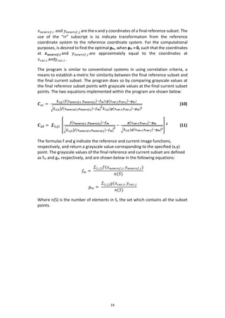 14
𝑥 𝑛𝑒𝑤𝑟𝑒𝑓,𝑖 and 𝑦 𝑛𝑒𝑤𝑟𝑒𝑓,𝑗 are the x and y coordinates of a final reference subset. The
use of the “rr” subscript is to indicate transformation from the reference
coordinate system to the reference coordinate system. For the computational
purposes, is desired to find the optimal prc, when prr = 0, such that the coordinates
at 𝒙 𝒏𝒆𝒘𝒓𝒆𝒇,𝒊 and 𝑦 𝑛𝑒𝑤𝑟𝑒𝑓,𝑗 are approximately equal to the coordinates at
𝑥 𝑐𝑢𝑟,𝑖 andy 𝑐𝑢𝑟,𝑖 .
The program is similar to conventional systems in using correlation criteria, a
means to establish a metric for similarity between the final reference subset and
the final current subset. The program does so by comparing grayscale values at
the final reference subset points with grayscale values at the final current subset
points. The two equations implemented within the program are shown below:
𝑪 𝒄𝒄 =
𝜮(𝒊,𝒋)(𝒇(𝒙 𝒏𝒆𝒘𝒓𝒆𝒇,𝒊 ,𝒚 𝒏𝒆𝒘𝒓𝒆𝒇,𝒋)−𝒇 𝒎)(𝒈(𝒙 𝒄𝒖𝒓,𝒊,𝒚 𝒄𝒖𝒓,𝒋)−𝒈 𝒎)
√ 𝜮(𝒊,𝒋)[𝒇(𝒙 𝒏𝒆𝒘𝒓𝒆𝒇,𝒊,𝒚 𝒏𝒆𝒘𝒓𝒆𝒇,𝒋)−𝒇 𝒎]
𝟐
𝜮(𝒊,𝒋)[𝒈(𝒙 𝒄𝒖𝒓,𝒊,𝒚 𝒄𝒖𝒓,𝒋)−𝒈 𝒎] 𝟐
(10)
𝑪 𝑳𝑺 = 𝜮(𝒊,𝒋) [
𝒇(𝒙 𝒏𝒆𝒘𝒓𝒆𝒇,𝒊 ,𝒚 𝒏𝒆𝒘𝒓𝒆𝒇,𝒋)−𝒇 𝒎
√ 𝜮(𝒊,𝒋)[𝒇(𝒙 𝒏𝒆𝒘𝒓𝒆𝒇,𝒊,𝒚 𝒏𝒆𝒘𝒓𝒆𝒇,𝒋)−𝒇 𝒎]
𝟐
−
𝒈(𝒙 𝒄𝒖𝒓,𝒊,𝒚 𝒄𝒖𝒓,𝒋)−𝒈 𝒎
√𝜮(𝒊,𝒋)[𝒈(𝒙 𝒄𝒖𝒓,𝒊,𝒚 𝒄𝒖𝒓,𝒋)−𝒈 𝒎] 𝟐
] 𝟐
(11)
The formulas f and g indicate the reference and current image functions,
respectively, and return a grayscale value corresponding to the specified (x,y)
point. The grayscale values of the final reference and current subset are defined
as fm and gm respectively, and are shown below in the following equations:
𝑓𝑚 =
𝛴(𝑖,𝑗) 𝑓(𝑥 𝑛𝑒𝑤𝑟𝑒𝑓,𝑖, 𝑦 𝑛𝑒𝑤𝑟𝑒𝑓,𝑗)
𝑛(𝑆)
𝑔 𝑚 =
𝛴(𝑖,𝑗) 𝑔(𝑥 𝑐𝑢𝑟,𝑖, 𝑦𝑐𝑢𝑟,𝑗
𝑛(𝑆)
Where n(S) is the number of elements in S, the set which contains all the subset
points.
 