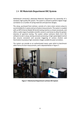 15
2.4 SU Materials Department DIC System
Stellenbosch University’s dedicated Materials Department has ownership of a
standard, high-quality DIC system. The system is utilized to perform digital image
correlation on a number of varing materials and specimen designs.
The setup, purchased from LaVision, consists of a stero vision camera setup to
accommodate for in-plane and out-of-plane measurements. The system is coupled
with an MTS Criterion Model 40 tensile testing machine as shown previously, and
offers a wide range of available scientific camera’s and lenses to allow for greater
diversity of specimen testing. The system utilizes LaVisions DaVis 8.2.3 DIC
software to aid in setup, testing and post-processing. A high-speed digital control
box ensures consistent and accurate triggering of camera shutters and
illumination to produce high-resolution images suitable for pixel correlation.
The system can provide as an authenticated means upon which to benchmark
other forms of strain measurement, and is depicted below in Figure 7:
Figure 7: Mechanical Department LaVision DIC System
 