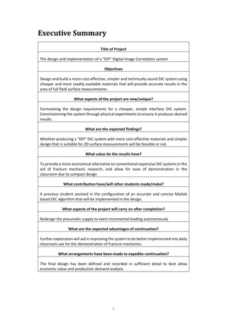 i
Executive Summary
Title of Project
The design and implementation of a “DIY” Digital Image Correlation system
Objectives
Design and build a more cost-effective, simpler and technically sound DIC system using
cheaper and more readily available materials that will provide accurate results in the
area of full field surface measurements.
What aspects of the project are new/unique?
Formulating the design requirements for a cheaper, simple interface DIC system.
Commissioning the system through physical experiments to ensure it produces desired
results.
What are the expected findings?
Whether producing a “DIY” DIC system with more cost-effective materials and simpler
design that is suitable for 2D surface measurements will be feasible or not.
What value do the results have?
To provide a more economical alternative to conventional expensive DIC systems in the
aid of fracture mechanic research, and allow for ease of demonstration in the
classroom due to compact design
What contribution have/will other students made/make?
A previous student assisted in the configuration of an accurate and concise Matlab
based DIC algorithm that will be implemented in the design.
What aspects of the project will carry on after completion?
Redesign the pneumatic supply to exert incremental loading autonomously
What are the expected advantages of continuation?
Further exploration will aid in improving the system to be better implemented into daily
classroom use for the demonstration of fracture mechanics.
What arrangements have been made to expedite continuation?
The final design has been defined and recorded in sufficient detail to best allow
economic value and production demand analysis
 