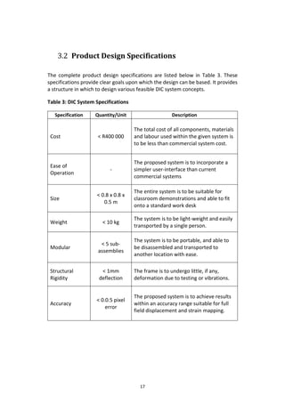 17
3.2 Product Design Specifications
The complete product design specifications are listed below in Table 3. These
specifications provide clear goals upon which the design can be based. It provides
a structure in which to design various feasible DIC system concepts.
Table 3: DIC System Specifications
Specification Quantity/Unit Description
Cost < R400 000
The total cost of all components, materials
and labour used within the given system is
to be less than commercial system cost.
Ease of
Operation
-
The proposed system is to incorporate a
simpler user-interface than current
commercial systems
Size
< 0.8 x 0.8 x
0.5 m
The entire system is to be suitable for
classroom demonstrations and able to fit
onto a standard work desk
Weight < 10 kg
The system is to be light-weight and easily
transported by a single person.
Modular
< 5 sub-
assemblies
The system is to be portable, and able to
be disassembled and transported to
another location with ease.
Structural
Rigidity
< 1mm
deflection
The frame is to undergo little, if any,
deformation due to testing or vibrations.
Accuracy
< 0.0.5 pixel
error
The proposed system is to achieve results
within an accuracy range suitable for full
field displacement and strain mapping.
 