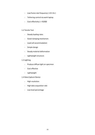 19
- Low frame rate frequency ( <0.5 Hz )
- Tethering control via work laptop
- Cost-effectivity ( < R2000
1.2 Tensile Test
- Steady loading rates
- Good clamping mechanism
- Load cell accommodation
- Simple design
- Steady material deformation
- Lightweight structure
1.3 Lighting
- Produce diffuse light on specimen
- Cost effective
- Lightweight
1.4 Data Capture Device
- High resolution
- High data acquisition rate
- Low level percentage
 