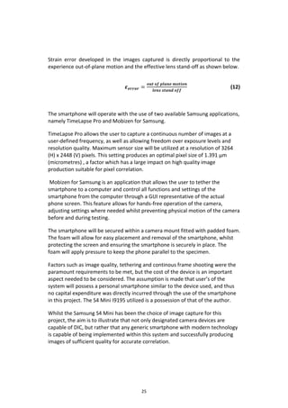 25
Strain error developed in the images captured is directly proportional to the
experience out-of-plane motion and the effective lens stand-off as shown below.
𝜺 𝒆𝒓𝒓𝒐𝒓 =
𝒐𝒖𝒕 𝒐𝒇 𝒑𝒍𝒂𝒏𝒆 𝒎𝒐𝒕𝒊𝒐𝒏
𝒍𝒆𝒏𝒔 𝒔𝒕𝒂𝒏𝒅 𝒐𝒇𝒇
(12)
The smartphone will operate with the use of two available Samsung applications,
namely TimeLapse Pro and Mobizen for Samsung.
TimeLapse Pro allows the user to capture a continuous number of images at a
user-defined frequency, as well as allowing freedom over exposure levels and
resolution quality. Maximum sensor size will be utilized at a resolution of 3264
(H) x 2448 (V) pixels. This setting produces an optimal pixel size of 1.391 µm
(micrometres) , a factor which has a large impact on high quality image
production suitable for pixel correlation.
Mobizen for Samsung is an application that allows the user to tether the
smartphone to a computer and control all functions and settings of the
smartphone from the computer through a GUI representative of the actual
phone screen. This feature allows for hands-free operation of the camera,
adjusting settings where needed whilst preventing physical motion of the camera
before and during testing.
The smartphone will be secured within a camera mount fitted with padded foam.
The foam will allow for easy placement and removal of the smartphone, whilst
protecting the screen and ensuring the smartphone is securely in place. The
foam will apply pressure to keep the phone parallel to the specimen.
Factors such as image quality, tethering and continous frame shooting were the
paramount requirements to be met, but the cost of the device is an important
aspect needed to be considered. The assumption is made that user’s of the
system will possess a personal smartphone similar to the device used, and thus
no capital expenditure was directly incurred through the use of the smartphone
in this project. The S4 Mini I9195 utilized is a possession of that of the author.
Whilst the Samsung S4 Mini has been the choice of image capture for this
project, the aim is to illustrate that not only designated camera devices are
capable of DIC, but rather that any generic smartphone with modern technology
is capable of being implemented within this system and successfully producing
images of sufficient quality for accurate correlation.
 