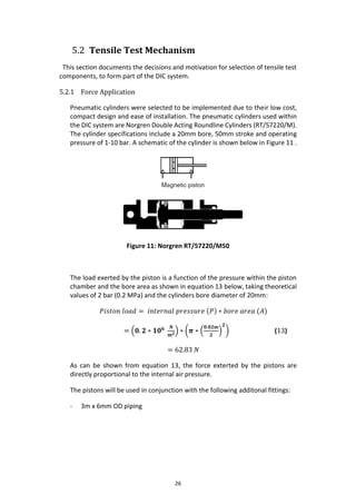 26
5.2 Tensile Test Mechanism
This section documents the decisions and motivation for selection of tensile test
components, to form part of the DIC system.
5.2.1 Force Application
Pneumatic cylinders were selected to be implemented due to their low cost,
compact design and ease of installation. The pneumatic cylinders used within
the DIC system are Norgren Double Acting Roundline Cylinders (RT/57220/M).
The cylinder specifications include a 20mm bore, 50mm stroke and operating
pressure of 1-10 bar. A schematic of the cylinder is shown below in Figure 11 .
Figure 11: Norgren RT/57220/M50
The load exerted by the piston is a function of the pressure within the piston
chamber and the bore area as shown in equation 13 below, taking theoretical
values of 2 bar (0.2 MPa) and the cylinders bore diameter of 20mm:
𝑃𝑖𝑠𝑡𝑜𝑛 𝑙𝑜𝑎𝑑 = 𝑖𝑛𝑡𝑒𝑟𝑛𝑎𝑙 𝑝𝑟𝑒𝑠𝑠𝑢𝑟𝑒 (𝑃) ∗ 𝑏𝑜𝑟𝑒 𝑎𝑟𝑒𝑎 (𝐴)
= (𝟎. 𝟐 ∗ 𝟏𝟎 𝟔 𝑵
𝒎 𝟐
) ∗ (𝝅 ∗ (
𝟎.𝟎𝟐𝒎
𝟐
)
𝟐
) (13)
= 62.83 𝑁
As can be shown from equation 13, the force exterted by the pistons are
directly proportional to the internal air pressure.
The pistons will be used in conjunction with the following additonal fittings:
- 3m x 6mm OD piping
 