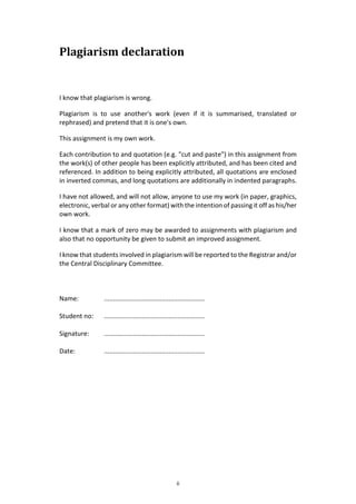 ii
Plagiarism declaration
I know that plagiarism is wrong.
Plagiarism is to use another's work (even if it is summarised, translated or
rephrased) and pretend that it is one's own.
This assignment is my own work.
Each contribution to and quotation (e.g. "cut and paste") in this assignment from
the work(s) of other people has been explicitly attributed, and has been cited and
referenced. In addition to being explicitly attributed, all quotations are enclosed
in inverted commas, and long quotations are additionally in indented paragraphs.
I have not allowed, and will not allow, anyone to use my work (in paper, graphics,
electronic, verbal or any other format) with the intention of passing it off as his/her
own work.
I know that a mark of zero may be awarded to assignments with plagiarism and
also that no opportunity be given to submit an improved assignment.
I know that students involved in plagiarism will be reported to the Registrar and/or
the Central Disciplinary Committee.
Name: ........................................................
Student no: ........................................................
Signature: ........................................................
Date: ........................................................
 