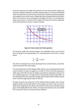 28
Of all the specimen, the single hole specimen has the most common design and
has been a subject of testing in a number of other projects. The stresses developed
within this specimen due to the hole concentration has been previously analysed
and validated, and can be found in Shigley Mechanical Design (Budynas & Nisbett,
2011). The maximum stress, developed at the edge of the hole, is a multiplication
factor whose value is a function of the width of the specimen and the magnitude
of the hole diameter as shown in Figure 12 below:
Figure 12: Stress factor Kt of hole specimen
For the given single hole specimen design, the multiplation factor can be found
from the graph to be approximately 2.4, calculating d/w to be 0.375 as shown
below:
𝑑
𝑤
=
30
80
= 0.375
The other two designs have similar developed stress concentrations, and will be
further discussed in the next section.
The overall dimensions of the designs of 80 x 130 mm were selected to best fit the
camera utilized. As shown on page 23, at a DOF of 110 mm, the FOV produced a
width value of 81.783 mm thus the design was based on utilizing the maximum of
the available image area. Through hands-on testing with the Samsung S4 Mini, at
the specified DOF, with an equivalent image capture width of 82 mm there showed
to be a vertical image capture value of 114 mm.
Through research and assessment of the feasible clamp concepts, the in-house
design proved to be the best option for this project, for both its low cost and its
ability to be designed for the specific requirements of the system. Mechanical jaw
grips, whilst highly effective for rubber, are bulky and expensive, thus not suitable
for ensuring the system is compact and cost-effective.
 