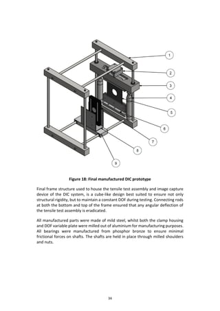 34
Figure 18: Final manufactured DIC prototype
Final frame structure used to house the tensile test assembly and image capture
device of the DIC system, is a cube-like design best suited to ensure not only
structural rigidity, but to maintain a constant DOF during testing. Connecting rods
at both the bottom and top of the frame ensured that any angular deflection of
the tensile test assembly is eradicated.
All manufactured parts were made of mild steel, whilst both the clamp housing
and DOF variable plate were milled out of aluminium for manufacturing purposes.
All bearings were manufactured from phosphor bronze to ensure minimal
frictional forces on shafts. The shafts are held in place through milled shoulders
and nuts.
 
