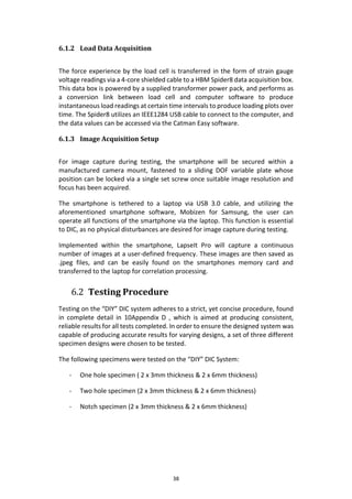 38
6.1.2 Load Data Acquisition
The force experience by the load cell is transferred in the form of strain gauge
voltage readings via a 4-core shielded cable to a HBM Spider8 data acquisition box.
This data box is powered by a supplied transformer power pack, and performs as
a conversion link between load cell and computer software to produce
instantaneous load readings at certain time intervals to produce loading plots over
time. The Spider8 utilizes an IEEE1284 USB cable to connect to the computer, and
the data values can be accessed via the Catman Easy software.
6.1.3 Image Acquisition Setup
For image capture during testing, the smartphone will be secured within a
manufactured camera mount, fastened to a sliding DOF variable plate whose
position can be locked via a single set screw once suitable image resolution and
focus has been acquired.
The smartphone is tethered to a laptop via USB 3.0 cable, and utilizing the
aforementioned smartphone software, Mobizen for Samsung, the user can
operate all functions of the smartphone via the laptop. This function is essential
to DIC, as no physical disturbances are desired for image capture during testing.
Implemented within the smartphone, LapseIt Pro will capture a continuous
number of images at a user-defined frequency. These images are then saved as
.jpeg files, and can be easily found on the smartphones memory card and
transferred to the laptop for correlation processing.
6.2 Testing Procedure
Testing on the “DIY” DIC system adheres to a strict, yet concise procedure, found
in complete detail in 10Appendix D , which is aimed at producing consistent,
reliable results for all tests completed. In order to ensure the designed system was
capable of producing accurate results for varying designs, a set of three different
specimen designs were chosen to be tested.
The following specimens were tested on the “DIY” DIC System:
- One hole specimen ( 2 x 3mm thickness & 2 x 6mm thickness)
- Two hole specimen (2 x 3mm thickness & 2 x 6mm thickness)
- Notch specimen (2 x 3mm thickness & 2 x 6mm thickness)
 