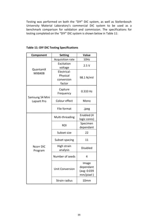 39
Testing was performed on both the “DIY” DIC system, as well as Stellenbosch
University Material Laboratory’s commercial DIC system to be used as a
benchmark comparison for validation and commission. The specifications for
testing completed on the “DIY” DIC system is shown below in Table 11:
Table 11: DIY DIC Testing Specifications
Component Setting Value
QuantamX
MX840B
Acquisition rate 10Hz
Excitation
voltage
2.5 V
Electrical-
Physical
conversion
factor
98.1 N/mV
Samsung S4 Mini
LapseIt Pro
Capture
Frequency
0.333 Hz
Colour effect Mono
File format .jpeg
Ncorr DIC
Program
Multi-threading
Enabled (4
logic cores)
ROI
Specimen
dependant
Subset size 22
Subset spacing 11
High strain
analysis
Disabled
Number of seeds 4
Unit Conversion
Image
dependant
(avg: 0.039
mm/pixel )
Strain radius 10mm
 