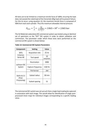 40
All tests are to be limited to a maximum tensile force of 180N, ensuring the load
does not exceed the rated load of the Forsentek 20kg load cell to prevent failure.
For this to occur, using equation 13, the maximum tensile force is composed of
90N from each each cylinder. Thus the maximum allowable internal pressure:
𝑃𝑚𝑎𝑥 =
𝐹
𝐴
=
90
𝜋∗(
0.02
2
)2
= 2.865 ∗ 105
= 2.865 𝑏𝑎𝑟
The SU Materials Laboratory DIC commercial system was tested using an identical
set of specimens as the “DIY” DIC system in order to obtain validation and
commission. The parameter under which these tests were performed on the
commercial DIC system is shown below:
Table 12: Commercial DIC System Parameters
Component Setting Value
MTS
Criterion
Series 40
Acquisition rate 25 Hz
Test speed
10
mm/min
LaVision DIC
System
Illumination 3000
Capture frequency 3.82 Hz
File format .dat
DaVis 8.2.3
(Post-
Processing)
Subset radius 30 mm
Subset spacing 15
The commercial DIC system was set up such that a single load reading be captured
in association with each image. This would allow for identification of single post-
processed strain maps for individual images corresponding to a specific loading
value.
 