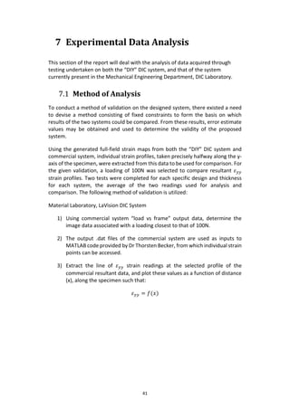 41
7 Experimental Data Analysis
This section of the report will deal with the analysis of data acquired through
testing undertaken on both the “DIY” DIC system, and that of the system
currently present in the Mechanical Engineering Department, DIC Laboratory.
7.1 Method of Analysis
To conduct a method of validation on the designed system, there existed a need
to devise a method consisting of fixed constraints to form the basis on which
results of the two systems could be compared. From these results, error estimate
values may be obtained and used to determine the validity of the proposed
system.
Using the generated full-field strain maps from both the “DIY” DIC system and
commercial system, individual strain profiles, taken precisely halfway along the y-
axis of the specimen, were extracted from this data to be used for comparison. For
the given validation, a loading of 100N was selected to compare resultant 𝜀 𝑦𝑦
strain profiles. Two tests were completed for each specific design and thickness
for each system, the average of the two readings used for analysis and
comparison. The following method of validation is utilized:
Material Laboratory, LaVision DIC System
1) Using commercial system “load vs frame” output data, determine the
image data associated with a loading closest to that of 100N.
2) The output .dat files of the commercial system are used as inputs to
MATLAB code provided by Dr Thorsten Becker, from which individual strain
points can be accessed.
3) Extract the line of 𝜀 𝑦𝑦 strain readings at the selected profile of the
commercial resultant data, and plot these values as a function of distance
(x), along the specimen such that:
𝜀 𝑦𝑦 = 𝑓(𝑥)
 