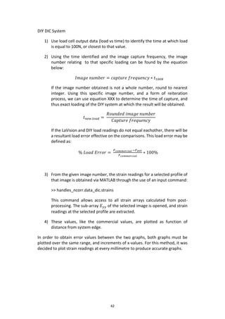 42
DIY DIC System
1) Use load cell output data (load vs time) to identify the time at which load
is equal to 100N, or closest to that value.
2) Using the time identified and the image capture frequency, the image
number relating to that specific loading can be found by the equation
below:
𝐼𝑚𝑎𝑔𝑒 𝑛𝑢𝑚𝑏𝑒𝑟 = 𝑐𝑎𝑝𝑡𝑢𝑟𝑒 𝑓𝑟𝑒𝑞𝑢𝑒𝑛𝑐𝑦 ∗ 𝑡100𝑁
If the image number obtained is not a whole number, round to nearest
integer. Using this specific image number, and a form of reiteration
process, we can use equation XXX to determine the time of capture, and
thus exact loading of the DIY system at which the result will be obtained.
𝑡 𝑛𝑒𝑤.𝑙𝑜𝑎𝑑 =
𝑅𝑜𝑢𝑛𝑑𝑒𝑑 𝑖𝑚𝑎𝑔𝑒 𝑛𝑢𝑚𝑏𝑒𝑟
𝐶𝑎𝑝𝑡𝑢𝑟𝑒 𝑓𝑟𝑒𝑞𝑢𝑒𝑛𝑐𝑦
If the LaVision and DIY load readings do not equal eachother, there will be
a resultant load error effective on the comparisons. This load error may be
defined as:
% 𝐿𝑜𝑎𝑑 𝐸𝑟𝑟𝑜𝑟 =
𝐹 𝑐𝑜𝑚𝑚𝑒𝑟𝑐𝑖𝑎𝑙 −𝐹 𝐷𝐼𝑌
𝐹 𝑐𝑜𝑚𝑚𝑒𝑟𝑐𝑖𝑎𝑙
∗ 100%
3) From the given image number, the strain readings for a selected profile of
that image is obtained via MATLAB through the use of an input command:
>> handles_ncorr.data_dic.strains
This command allows access to all strain arrays calculated from post-
processing. The sub-array 𝐸 𝑦𝑦 of the selected image is opened, and strain
readings at the selected profile are extracted.
4) These values, like the commercial values, are plotted as function of
distance from system edge.
In order to obtain error values between the two graphs, both graphs must be
plotted over the same range, and increments of x-values. For this method, it was
decided to plot strain readings at every millimetre to produce accurate graphs.
 