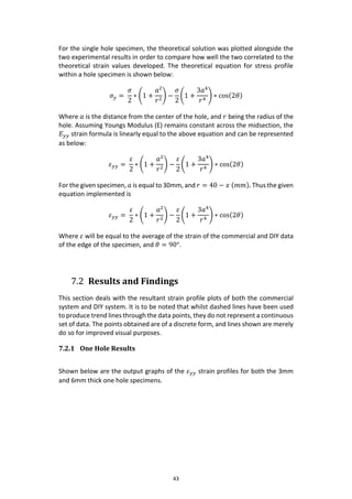 43
For the single hole specimen, the theoretical solution was plotted alongside the
two experimental results in order to compare how well the two correlated to the
theoretical strain values developed. The theoretical equation for stress profile
within a hole specimen is shown below:
𝜎 𝑦 =
𝜎
2
∗ (1 +
𝑎2
𝑟2
) −
𝜎
2
(1 +
3𝑎4
𝑟4
) ∗ cos(2𝜃)
Where 𝑎 is the distance from the center of the hole, and 𝑟 being the radius of the
hole. Assuming Youngs Modulus (E) remains constant across the midsection, the
𝐸 𝑦𝑦 strain formula is linearly equal to the above equation and can be represented
as below:
𝜀 𝑦𝑦 =
𝜀
2
∗ (1 +
𝑎2
𝑟2
) −
𝜀
2
(1 +
3𝑎4
𝑟4
) ∗ cos(2𝜃)
For the given specimen, 𝑎 is equal to 30mm, and 𝑟 = 40 − 𝑥 (𝑚𝑚). Thus the given
equation implemented is
𝜀 𝑦𝑦 =
𝜀
2
∗ (1 +
𝑎2
𝑟2
) −
𝜀
2
(1 +
3𝑎4
𝑟4
) ∗ cos(2𝜃)
Where 𝜀 will be equal to the average of the strain of the commercial and DIY data
of the edge of the specimen, and 𝜃 = 90°.
7.2 Results and Findings
This section deals with the resultant strain profile plots of both the commercial
system and DIY system. It is to be noted that whilst dashed lines have been used
to produce trend lines through the data points, they do not represent a continuous
set of data. The points obtained are of a discrete form, and lines shown are merely
do so for improved visual purposes.
7.2.1 One Hole Results
Shown below are the output graphs of the 𝜀 𝑦𝑦 strain profiles for both the 3mm
and 6mm thick one hole specimens.
 