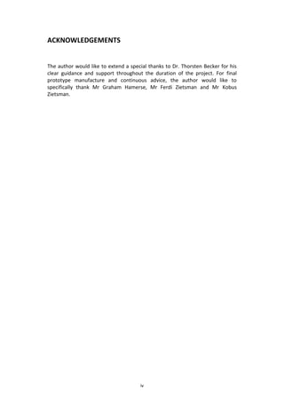 iv
ACKNOWLEDGEMENTS
The author would like to extend a special thanks to Dr. Thorsten Becker for his
clear guidance and support throughout the duration of the project. For final
prototype manufacture and continuous advice, the author would like to
specifically thank Mr Graham Hamerse, Mr Ferdi Zietsman and Mr Kobus
Zietsman.
 