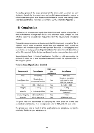 48
The output graph of the strain profiles for the 6mm notch specimen are very
similar to that of the 3mm specimen, and the DIY system data points appear to
correlate extremely well with those of the commercial system. The average strain
error between the two systems is shown to be 5.24%, detailed in Appendix E.
8 Conclusion
Commercial DIC systems are a highly assistive and hands-on approach to the field of
fracture mechanics, although there exists a need for a more viable, compact and cost-
effective system to be used more frequently within the industrial and educational
sectors.
Through the study conducted, and documented within this report, a complete “Do-It-
Yourself” digital image correlation system has been designed, built, tested and
validated. The complete steps from initial problem definition, to concept generation
and selection to finally system testing and validation have been herewith documented
within this report. All design decisions and experimental measures have been noted.
Shown below in Table 13: Project Specification Checklist is a table summarizing the
goal specifications and to what degree they were met through the implementation of
the designed system.
Table 13: Project Specification Checklist
Requirement Planned value
Did it meet
the
requirement
Actual value
Cost < R400 000 Yes R221 765
Ease of operation
Simpler than
commercial system
Yes
Hands-on operation
with step-by-step
MATLAB program
Size < 0.8 x 0.8 x 0.5 m Yes 0.4 x 0.3 x 0.25
Weight < 10 kg Yes 6.4 kg
Modular < 5 sub-assemblies Yes
3 Sub-assemblies +
QuantamX
Structural rigidity < 1mm deflection Yes 0 mm
Accuracy < 0.05 pixel error Yes 0.045 pixel error
The pixel error was determined by averaging the strain errors of all the tests
completed, which resulted in an average strain error of 4.5%, or 0.045 pixel error.
The project was able to meet all of its specifications and objectives, and can be
concluded that the project was a success.
 
