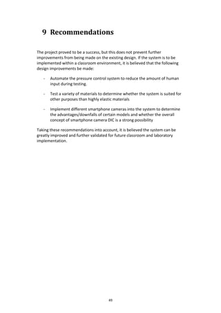 49
9 Recommendations
The project proved to be a success, but this does not prevent further
improvements from being made on the existing design. If the system is to be
implemented within a classroom environment, it is believed that the following
design improvements be made:
- Automate the pressure control system to reduce the amount of human
input during testing.
- Test a variety of materials to determine whether the system is suited for
other purposes than highly elastic materials
- Implement different smartphone cameras into the system to determine
the advantages/downfalls of certain models and whether the overall
concept of smartphone camera DIC is a strong possibility
Taking these recommendations into account, it is believed the system can be
greatly improved and further validated for future classroom and laboratory
implementation.
 