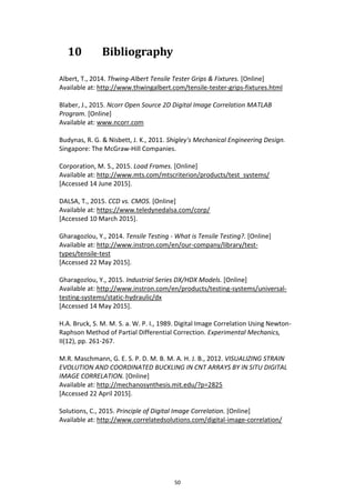 50
10 Bibliography
Albert, T., 2014. Thwing-Albert Tensile Tester Grips & Fixtures. [Online]
Available at: http://www.thwingalbert.com/tensile-tester-grips-fixtures.html
Blaber, J., 2015. Ncorr Open Source 2D Digital Image Correlation MATLAB
Program. [Online]
Available at: www.ncorr.com
Budynas, R. G. & Nisbett, J. K., 2011. Shigley's Mechanical Engineering Design.
Singapore: The McGraw-Hill Companies.
Corporation, M. S., 2015. Load Frames. [Online]
Available at: http://www.mts.com/mtscriterion/products/test_systems/
[Accessed 14 June 2015].
DALSA, T., 2015. CCD vs. CMOS. [Online]
Available at: https://www.teledynedalsa.com/corp/
[Accessed 10 March 2015].
Gharagozlou, Y., 2014. Tensile Testing - What is Tensile Testing?. [Online]
Available at: http://www.instron.com/en/our-company/library/test-
types/tensile-test
[Accessed 22 May 2015].
Gharagozlou, Y., 2015. Industrial Series DX/HDX Models. [Online]
Available at: http://www.instron.com/en/products/testing-systems/universal-
testing-systems/static-hydraulic/dx
[Accessed 14 May 2015].
H.A. Bruck, S. M. M. S. a. W. P. I., 1989. Digital Image Correlation Using Newton-
Raphson Method of Partial Differential Correction. Experimental Mechanics,
II(12), pp. 261-267.
M.R. Maschmann, G. E. S. P. D. M. B. M. A. H. J. B., 2012. VISUALIZING STRAIN
EVOLUTION AND COORDINATED BUCKLING IN CNT ARRAYS BY IN SITU DIGITAL
IMAGE CORRELATION. [Online]
Available at: http://mechanosynthesis.mit.edu/?p=2825
[Accessed 22 April 2015].
Solutions, C., 2015. Principle of Digital Image Correlation. [Online]
Available at: http://www.correlatedsolutions.com/digital-image-correlation/
 