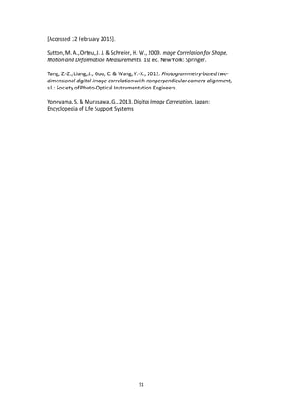 51
[Accessed 12 February 2015].
Sutton, M. A., Orteu, J. J. & Schreier, H. W., 2009. mage Correlation for Shape,
Motion and Deformation Measurements. 1st ed. New York: Springer.
Tang, Z.-Z., Liang, J., Guo, C. & Wang, Y.-X., 2012. Photogrammetry-based two-
dimensional digital image correlation with nonperpendicular camera alignment,
s.l.: Society of Photo-Optical Instrumentation Engineers.
Yoneyama, S. & Murasawa, G., 2013. Digital Image Correlation, Japan:
Encyclopedia of Life Support Systems.
 