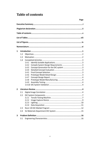 v
Table of contents
Page
Executive Summary...........................................................................................i
Plagiarism declaration......................................................................................ii
Table of contents .............................................................................................v
List of Tables................................................................................................. viii
List of Figures..................................................................................................ix
Nomenclature.................................................................................................xi
1 Introduction..............................................................................................1
1.2 Objectives................................................................................................2
1.3 Motivation...............................................................................................2
1.4 Completed Activities ...............................................................................3
1.4.1 Identify Suitable Applications......................................................3
1.4.2 Compile System Design Requirements .......................................3
1.4.3 Concept Generation for the DIC system .....................................3
1.4.4 Detailed Concept Evaluation .......................................................3
1.4.5 Final Concept Selection ...............................................................3
1.4.6 Prototype Model Detail Design...................................................3
1.4.7 Concept Design Report................................................................4
1.4.8 Prototype Model Manufacturing ................................................4
1.4.9 Assembly Testing.........................................................................4
1.4.10 DIC System Validation .................................................................4
2 Literature Review......................................................................................4
2.1 Digital Image Correlation ........................................................................4
2.2 DIC System Components.........................................................................7
2.2.1 Tensile Testing Machine..............................................................7
2.2.2 Image Capture Device .................................................................9
2.2.3 Lighting ......................................................................................10
2.2.4 Data Acquisition ........................................................................11
2.3 Ncorr 2D DIC Matlab Program ..............................................................12
2.4 SU Materials Department DIC System ..................................................15
3 Problem Definition ..................................................................................16
3.1 Engineering Characteristics...................................................................16
 