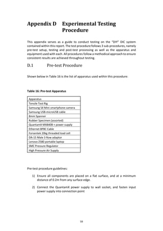 59
Appendix D Experimental Testing
Procedure
This appendix serves as a guide to conduct testing on the “DIY” DIC system
contained within this report. The test procedure follows 3 sub-procedures, namely
pre-test setup, testing and post-test processing as well as the apparatus and
equipment used with each. All procedures follow a methodical approach to ensure
consistent results are achieved throughout testing.
D.1 Pre-test Procedure
Shown below in Table 16 is the list of apparatus used within this procedure:
Table 16: Pre-test Apparatus
Apparatus
Tensile Test Rig
Samsung S4 Mini smartphone camera
Samsung USB-microUSB cable
8mm Spanner
Rubber Specimen (assorted)
QuantamX MX840B + power supply
Ethernet 8P8C Cable
Forsentek 20kg threaded load cell
DA-15 Male 3 Row adaptor
Lenovo Z580 portable laptop
SMC Pressure Regulator
High Pressure Air Supply
Pre-test procedure guidelines:
1) Ensure all components are placed on a flat surface, and at a minimum
distance of 0.2m from any surface edge.
2) Connect the QuantamX power supply to wall socket, and fasten input
power supply into connection point
 