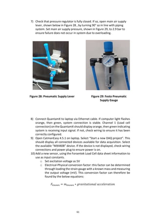 61
7) Check that pressure regulator is fully closed. If so, open main air supply
lever, shown below in Figure 28 , by turning 90° so in line with piping
system. Set main air supply pressure, shown in Figure 29, to 2.9 bar to
ensure failure does not occur in system due to overloading.
8) Connect QuantamX to laptop via Ethernet cable. If computer light flashes
orange, then green, system connection is stable. Channel 1 (Load cell
connection) on the QuantamX should display orange, then green indicating
system is receiving input signal. If not, check wiring to ensure it has been
correctly configured.
9) Open CatmanEasy 4.5.1 on laptop. Select “Start a new DAQ project”. This
should display all connected devices available for data acquisition. Select
the available “MX440B” device. If the device is not displayed, check wiring
connections and power plug to ensure power is on.
10) Add a new sensor, using the Forsentek Load Cell data sheet information to
use as input constants.
o Set excitation voltage as 5V
o Electrical-Physical conversion factor: this factor can be determined
through loading the strain gauge with a known mass and measuring
the output voltage (mV). This conversion factor can therefore be
found by the below equations:
𝐹𝑘𝑛𝑜𝑤𝑛 = 𝑚 𝑘𝑛𝑜𝑤𝑛 ∗ 𝑔𝑟𝑎𝑣𝑖𝑡𝑎𝑡𝑖𝑜𝑛𝑎𝑙 𝑎𝑐𝑐𝑒𝑙𝑒𝑟𝑎𝑡𝑖𝑜𝑛
Figure 28: Pneumatic Supply Lever Figure 29: Festo Pneumatic
Supply Gauge
 