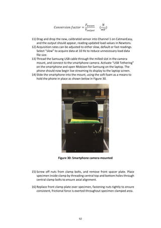 62
𝐶𝑜𝑛𝑣𝑒𝑟𝑠𝑖𝑜𝑛 𝑓𝑎𝑐𝑡𝑜𝑟 =
𝐹𝑘𝑛𝑜𝑤𝑛
𝑉𝑜𝑢𝑡𝑝𝑢𝑡
(
𝑁
𝑚𝑉
)
11) Drag and drop the new, calibrated sensor into Channel 1 on CatmanEasy,
and the output should appear, reading updated load values in Newtons.
12) Acquisition rates can be adjusted to either slow, default or fast readings.
Select “slow” to acquire data at 10 Hz to reduce unnecessary load data
file size.
13) Thread the Samsung USB cable through the milled slot in the camera
mount, and connect to the smartphone camera. Activate “USB Tethering”
on the smartphone and open Mobizen for Samsung on the laptop. The
phone should now begin live streaming its display to the laptop screen.
14) Slide the smartphone into the mount, using the soft foam as a means to
hold the phone in place as shown below in Figure 30.
Figure 30: Smartphone camera mounted
15) Screw off nuts from clamp bolts, and remove front spacer plate. Place
specimen inside clamp by threading central top and bottom holes through
central clamp bolts to ensure axial alignment.
16) Replace front clamp plate over specimen, fastening nuts tightly to ensure
consistent, frictional force is exerted throughout specimen clamped area.
 