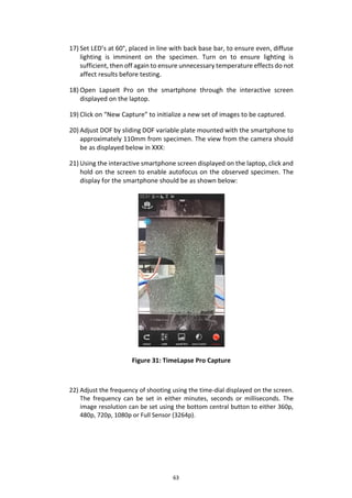 63
17) Set LED’s at 60°, placed in line with back base bar, to ensure even, diffuse
lighting is imminent on the specimen. Turn on to ensure lighting is
sufficient, then off again to ensure unnecessary temperature effects do not
affect results before testing.
18) Open LapseIt Pro on the smartphone through the interactive screen
displayed on the laptop.
19) Click on “New Capture” to initialize a new set of images to be captured.
20) Adjust DOF by sliding DOF variable plate mounted with the smartphone to
approximately 110mm from specimen. The view from the camera should
be as displayed below in XXX:
21) Using the interactive smartphone screen displayed on the laptop, click and
hold on the screen to enable autofocus on the observed specimen. The
display for the smartphone should be as shown below:
Figure 31: TimeLapse Pro Capture
22) Adjust the frequency of shooting using the time-dial displayed on the screen.
The frequency can be set in either minutes, seconds or milliseconds. The
image resolution can be set using the bottom central button to either 360p,
480p, 720p, 1080p or Full Sensor (3264p).
 