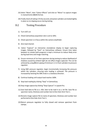 64
23) Select “More”, then “Colour Effects” and click on “Mono” to capture images
in monochrome (B&W) format.
24) Finally check all tubing is firmly secured, and piston cylinders are locked tightly
in place so no slipping occurs during testing.
D.2 Testing Procedure
1) Turn LED’s on
2) Check CatmanEasy acquisition rate is set to 10Hz.
3) Check specimen is in focus within the camera viewfinder.
4) Zero load channel.
5) Select “Capture” on interactive smartphone display to begin capturing
images, followed by “Start” on CatmanEasy software. Ensure time taken
between to initiate both programs is kept a minimum to reduce likely error
during load-time and image matching.
6) Ensure minimum of 1m from specimen during testing to reduce likelihood of
shadows caused by ambient light do not affect images captured. This can be
achieved by using Ø6mm piping of minimum 1.5 m from cylinders to pressure
regulator.
7) Using SMC pressure regulator, begin incrementally increasing the pressure
within the cylinders, ensuring even loading is achieved. The pressure is
increased by twisting the SMC knob in a clockwise direction.
8) Continue loading until output load reaches 160N.
9) Stop load reading by clicking “Stop” in CatmanEasy
10) Stop image capture by clicking “Stop Capture” in LapseIt Pro.
11) Save load data to file as a .ASII, later to be read in as a .txt file. Save file as
specimen name, thickness and number test ie One Hole 3mm Test 1.
12) Rename image capture file to name of specimen, thickness and number test
performed ie One Hole 3mm Test 1.
13) Return pressure regulator to fully closed and remove specimen from
clamps.
 