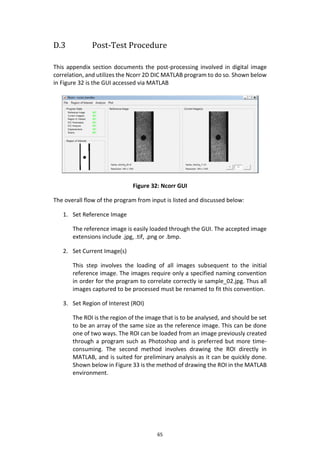 65
D.3 Post-Test Procedure
This appendix section documents the post-processing involved in digital image
correlation, and utilizes the Ncorr 2D DIC MATLAB program to do so. Shown below
in Figure 32 is the GUI accessed via MATLAB
Figure 32: Ncorr GUI
The overall flow of the program from input is listed and discussed below:
1. Set Reference Image
The reference image is easily loaded through the GUI. The accepted image
extensions include .jpg, .tif, .png or .bmp.
2. Set Current Image(s)
This step involves the loading of all images subsequent to the initial
reference image. The images require only a specified naming convention
in order for the program to correlate correctly ie sample_02.jpg. Thus all
images captured to be processed must be renamed to fit this convention.
3. Set Region of Interest (ROI)
The ROI is the region of the image that is to be analysed, and should be set
to be an array of the same size as the reference image. This can be done
one of two ways. The ROI can be loaded from an image previously created
through a program such as Photoshop and is preferred but more time-
consuming. The second method involves drawing the ROI directly in
MATLAB, and is suited for preliminary analysis as it can be quickly done.
Shown below in Figure 33 is the method of drawing the ROI in the MATLAB
environment.
 