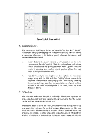 66
Figure 33: ROI Draw Method
4. Set DIC Parameters
The parameters used within Ncorr are based off of Bing Pan’s RG-DIC
framework, a highly robust program and computationally efficient. There
are a number of settings in this GUI that greatly influence the accuracy and
validity of the output plots.
i. Subset Options: the subset size and spacing selection are the main
components of the DIC analysis. They dictate how large each subset
should be as well as the spacing between them. Optimal selection
results in selecting the smallest subset possible which does not
result in noisy displacement data.
ii. High Strain Analysis: enabling this function updates the reference
image, along with the ROI, and then “adding” displacement fields
together. The option of “seed propagation” operates by updating
the reference image based on the correlation coefficient and the
number of iterations to convergence of the seeds, which are to be
discussed below.
5. DIC Analysis
The first step within DIC analysis is selecting a continuous region to be
processed. Generally only one region will be present, and thus the region
can be selected anywhere within the ROI.
The second step is to place the seeds, which serve three main purposes: 1)
provides initial estimates for the DIC analysis, 2) partitions the ROI into
equal sections if multithreading is enabled (several computer cores are
analysing the images) to allow for parallel calculation, and 3) if high strain
analysis is enabled, it updates the reference image based on certain
 