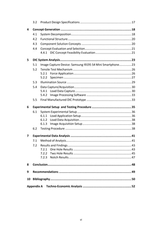 vi
3.2 Product Design Specifications...............................................................17
4 Concept Generation ................................................................................18
4.1 System Decomposition..........................................................................18
4.2 Functional Structure..............................................................................20
4.3 Component Solution Concepts .............................................................20
4.4 Concept Evaluation and Selection.........................................................21
4.4.1 DIC Concept Feasibility Evaluation............................................21
5 DIC System Analysis.................................................................................23
5.1 Image Capture Device: Samsung I9195 S4 Mini Smartphone...............23
5.2 Tensile Test Mechanism........................................................................26
5.2.1 Force Application.......................................................................26
5.2.2 Specimen ...................................................................................27
5.3 Illumination Source ...............................................................................29
5.4 Data Capture/Acquisition......................................................................30
5.4.1 Load Data Capture.....................................................................30
5.4.2 Image Processing Software .......................................................33
5.5 Final Manufactured DIC Prototype .......................................................33
6 Experimental Setup and Testing Procedure.............................................35
6.1 System Experimental Setup ..................................................................36
6.1.1 Load Application Setup..............................................................36
6.1.2 Load Data Acquisition................................................................38
6.1.3 Image Acquisition Setup............................................................38
6.2 Testing Procedure .................................................................................38
7 Experimental Data Analysis .....................................................................41
7.1 Method of Analysis................................................................................41
7.2 Results and Findings..............................................................................43
7.2.1 One Hole Results .......................................................................43
7.2.2 Two Hole Results .......................................................................45
7.2.3 Notch Results.............................................................................47
8 Conclusion...............................................................................................48
9 Recommendations ..................................................................................49
10 Bibliography............................................................................................50
Appendix A Techno-Economic Analysis .......................................................52
 