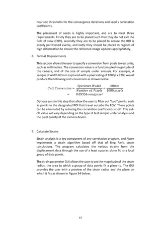 67
heuristic thresholds for the convergence iterations and seed’s correlation
coefficients.
The placement of seeds is highly important, and are to meet three
requirements. Firstly they are to be placed such that they do not exit the
field of view (FOV), secondly they are to be placed to ensure the ROI is
evenly partitioned evenly, and lastly they should be placed in regions of
high deformation to ensure the reference image updates appropriately.
6. Format Displacements
This section allows the user to specify a conversion from pixels to real units,
such as millimetres. The conversion value is a function pixel magnitude of
the camera, and of the size of sample under analysis. For example, A
sample of width 60 mm captured with a pixel rating of 1080p x 920p would
produce the following unit conversion as shown below:
𝑈𝑛𝑖𝑡 𝐶𝑜𝑛𝑣𝑒𝑟𝑠𝑖𝑜𝑛 =
𝑆𝑝𝑒𝑐𝑖𝑚𝑒𝑛 𝑊𝑖𝑑𝑡ℎ
𝑁𝑢𝑚𝑏𝑒𝑟 𝑜𝑓 𝑃𝑖𝑥𝑒𝑙𝑠
=
60𝑚𝑚
1080 𝑝𝑖𝑥𝑒𝑙𝑠
= 0.05556 𝑚𝑚/𝑝𝑖𝑥𝑒𝑙
Options exist in this step that allow the user to filter out “bad” points, such
as points in the designated ROI that travel outside the FOV. These points
can be eliminated by reducing the correlation coefficient cut-off. This cut-
off value will vary depending on the type of test sample under analysis and
the pixel quality of the camera device.
7. Calculate Strains
Strain analysis is a key component of any correlation program, and Ncorr
implements a strain algorithm based off that of Bing Pan’s strain
calculations. The program calculates the various strains from the
displacement data through the use of a least squares plane fit to a local
group of data points.
The strain parameter GUI allows the user to set the magnitude of the strain
radius, the area to which a group of data points fit a plane to. The GUI
provides the user with a preview of the strain radius and the plane on
which it fits as shown in Figure 34 below.
 