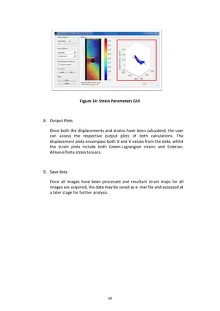 68
Figure 34: Strain Parameters GUI
8. Output Plots
Once both the displacements and strains have been calculated, the user
can access the respective output plots of both calculations. The
displacement plots encompass both U and V values from the data, whilst
the strain plots include both Green-Lagrangian strains and Eulerian-
Almansi finite strain tensors.
9. Save data
Once all images have been processed and resultant strain maps for all
images are acquired, the data may be saved as a .mat file and accessed at
a later stage for further analysis.
 