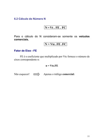 6.2 Cálculo do Número N
Para o cálculo do N consideram-se somente os veículos
comerciais.
N = Vt . FE . FC
FC
.
FE
.
Vtc
=
N
Fator de Eixo - FE
FE é o coeficiente que multiplicado por Vtc fornece o número de
eixos correspondente n:
n = Vtc.FE
Não esquecer! Apenas o tráfego comercial:
11
 