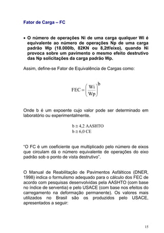 Fator de Carga – FC
• O número de operações Ni de uma carga qualquer Wi é
equivalente ao número de operações Np de uma carga
padrão Wp (18.000lb, 82KN ou 8,2tf/eixo), quando Ni
provoca sobre um pavimento o mesmo efeito destrutivo
das Np solicitações da carga padrão Wp.
Assim, define-se Fator de Equivalência de Cargas como:
b
Wp
Wi
FEC ⎟
⎟
⎠
⎞
⎜
⎜
⎝
⎛
=
Onde b é um expoente cujo valor pode ser determinado em
laboratório ou experimentalmente.
b ≅ 4,2 AASHTO
b ≅ 6,0 CE
“O FC é um coeficiente que multiplicado pelo número de eixos
que circulam dá o número equivalente de operações do eixo
padrão sob o ponto de vista destrutivo”.
O Manual de Reabilitação de Pavimentos Asfálticos (DNER,
1998) indica o formulismo adequado para o cálculo dos FEC de
acordo com pesquisas desenvolvidas pela AASHTO (com base
no índice de serventia) e pelo USACE (com base nos efeitos do
carregamento na deformação permanente). Os valores mais
utilizados no Brasil são os produzidos pelo USACE,
apresentados a seguir:
15
 