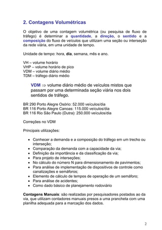 2. Contagens Volumétricas
O objetivo de uma contagem volumétrica (ou pesquisa de fluxo de
tráfego) é determinar a quantidade, a direção, o sentido e a
composição do fluxo de veículos que utilizam uma seção ou interseção
da rede viária, em uma unidade de tempo.
Unidade de tempo: hora, dia, semana, mês e ano.
VH – volume horário
VHP – volume horário de pico
VDM – volume diário médio
TDM – tráfego diário médio
VDM ⇒ volume diário médio de veículos mistos que
passam por uma determinada seção viária nos dois
sentidos de tráfego.
BR 290 Porto Alegre Osório: 52.000 veículos/dia
BR 116 Porto Alegre Canoas: 115.000 veículos/dia
BR 116 Rio São Paulo (Dutra): 250.000 veículos/dia
Correções no VDM
Principais utilizações:
• Conhecer a demanda e a composição do tráfego em um trecho ou
interseção;
• Comparação da demanda com a capacidade da via;
• Definição da importância e da classificação da via;
• Para projeto de interseções;
• No cálculo do número N para dimensionamento de pavimentos;
• Para análise de implementação de dispositivos de controle como
canalizações e semáforos;
• Elemento de cálculo de tempos de operação de um semáforo;
• Para análise de acidentes;
• Como dado básico de planejamento rodoviário
Contagens Manuais: são realizadas por pesquisadores postados ao da
via, que utilizam contadores manuais presos a uma prancheta com uma
planilha adequada para a marcação dos dados.
2
 