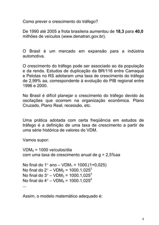 Como prever o crescimento do tráfego?
De 1990 até 2005 a frota brasileira aumentou de 18,3 para 40,0
milhões de veículos (www.denatran.gov.br).
O Brasil é um mercado em expansão para a indústria
automotiva.
O crescimento do tráfego pode ser associado ao da população
e da renda. Estudos de duplicação da BR/116 entre Camaquã
e Pelotas no RS adotaram uma taxa de crescimento do tráfego
de 2,99% aa, correspondente à evolução do PIB regional entre
1996 e 2000.
No Brasil é difícil planejar o crescimento do tráfego devido às
oscilações que ocorrem na organização econômica. Plano
Cruzado, Plano Real, recessão, etc.
Uma prática adotada com certa freqüência em estudos de
tráfego é a definição de uma taxa de crescimento a partir de
uma série histórica de valores do VDM.
Vamos supor:
VDM0 = 1000 veículos/dia
com uma taxa de crescimento anual de g = 2,5%aa
No final do 1° ano – VDM1 = 1000.(1+0,025)
No final do 2° – VDM2 = 1000.1,0252
No final do 3° – VDM3 = 1000.1,0253
No final do 4° – VDM4 = 1000.1,0254
...
Assim, o modelo matemático adequado é:
4
 
