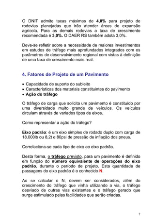 O DNIT admite taxas máximas de 4,0% para projeto de
rodovias planejadas que irão atender áreas de expansão
agrícola. Para as demais rodovias a taxa de crescimento
recomendada é 3,0%. O DAER RS também adota 3,0%.
Deve-se refletir sobre a necessidade de maiores investimentos
em estudos de tráfego mais aprofundados integrados com os
parâmetros de desenvolvimento regional com vistas à definição
de uma taxa de crescimento mais real.
4. Fatores de Projeto de um Pavimento
• Capacidade de suporte do subleito
• Características dos materiais constituintes do pavimento
• Ação do tráfego
O tráfego de carga que solicita um pavimento é constituído por
uma diversidade muito grande de veículos. Os veículos
circulam através de variados tipos de eixos.
Como representar a ação do tráfego?
Eixo padrão: é um eixo simples de rodado duplo com carga de
18.000lb ou 8,2t e 80psi de pressão de inflação dos pneus.
Correlaciona-se cada tipo de eixo ao eixo padrão.
Desta forma, o tráfego previsto, para um pavimento é definido
em função do número equivalente de operações do eixo
padrão, durante o período de projeto. Esta quantidade de
passagens do eixo padrão é o conhecido N.
Ao se calcular o N, devem ser considerados, além do
crescimento do tráfego que vinha utilizando a via, o tráfego
desviado de outras vias existentes e o tráfego gerado que
surge estimulado pelas facilidades que serão criadas.
7
 