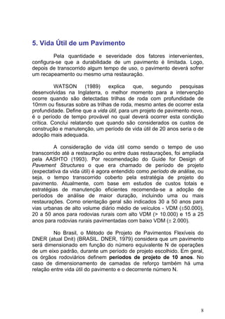 5. Vida Útil de um Pavimento
Pela quantidade e severidade dos fatores intervenientes,
configura-se que a durabilidade de um pavimento é limitada. Logo,
depois de transcorrido algum tempo de uso, o pavimento deverá sofrer
um recapeamento ou mesmo uma restauração.
WATSON (1989) explica que, segundo pesquisas
desenvolvidas na Inglaterra, o melhor momento para a intervenção
ocorre quando são detectadas trilhas de roda com profundidade de
10mm ou fissuras sobre as trilhas de roda, mesmo antes de ocorrer esta
profundidade. Define que a vida útil, para um projeto de pavimento novo,
é o período de tempo provável no qual deverá ocorrer esta condição
crítica. Conclui relatando que quando são considerados os custos de
construção e manutenção, um período de vida útil de 20 anos seria o de
adoção mais adequada.
A consideração de vida útil como sendo o tempo de uso
transcorrido até a restauração ou entre duas restaurações, foi ampliada
pela AASHTO (1993). Por recomendação do Guide for Design of
Pavement Structures o que era chamado de período de projeto
(expectativa da vida útil) é agora entendido como período de análise, ou
seja, o tempo transcorrido coberto pela estratégia de projeto do
pavimento. Atualmente, com base em estudos de custos totais e
estratégias de manutenção eficientes recomenda-se a adoção de
períodos de análise de maior duração, incluindo uma ou mais
restaurações. Como orientação geral são indicados 30 a 50 anos para
vias urbanas de alto volume diário médio de veículos - VDM (±50.000),
20 a 50 anos para rodovias rurais com alto VDM (> 10.000) e 15 a 25
anos para rodovias rurais pavimentadas com baixo VDM (± 2.000).
No Brasil, o Método de Projeto de Pavimentos Flexíveis do
DNER (atual Dnit) (BRASIL. DNER, 1979) considera que um pavimento
será dimensionado em função do número equivalente N de operações
de um eixo padrão, durante um período de projeto escolhido. Em geral,
os órgãos rodoviários definem períodos de projeto de 10 anos. No
caso de dimensionamento de camadas de reforço também há uma
relação entre vida útil do pavimento e o decorrente número N.
8
 