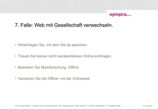 7. Falle: Web mit Gesellschaft verwechseln. Hinterfragen Sie, mit dem Sie da sprechen. Trauen Sie keinen nicht repräsentativen Online-Umfragen. Betreiben Sie Marktforschung. Offline. Vernetzen Sie die Offline- mit der Onlinewelt.  | Social Media – Zukunft der Kommunikation oder Spielzeug für Web-Geeks?  | GPRA | München | 7. Oktober 2009 