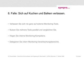 8. Falle: Sich auf Kuchen und Balken verlassen. Verlassen Sie sich nie ganz auf externe Monitoring-Tools. Nutzen Sie mehrere Tools parallel und vergleichen Sie. Hegen Sie interne Monitoring-Kompetenz. Delegieren Sie intern Monitoring-Verantwortungsbereiche.  | Social Media – Zukunft der Kommunikation oder Spielzeug für Web-Geeks?  | GPRA | München | 7. Oktober 2009 