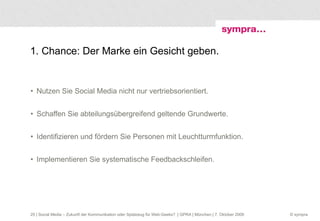 1. Chance: Der Marke ein Gesicht geben. Nutzen Sie Social Media nicht nur vertriebsorientiert. Schaffen Sie abteilungsübergreifend geltende Grundwerte. Identifizieren und fördern Sie Personen mit Leuchtturmfunktion. Implementieren Sie systematische Feedbackschleifen.  | Social Media – Zukunft der Kommunikation oder Spielzeug für Web-Geeks?  | GPRA | München | 7. Oktober 2009 