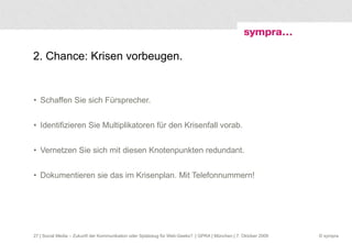 2. Chance: Krisen vorbeugen. Schaffen Sie sich Fürsprecher. Identifizieren Sie Multiplikatoren für den Krisenfall vorab. Vernetzen Sie sich mit diesen Knotenpunkten redundant. Dokumentieren sie das im Krisenplan. Mit Telefonnummern!  | Social Media – Zukunft der Kommunikation oder Spielzeug für Web-Geeks?  | GPRA | München | 7. Oktober 2009 