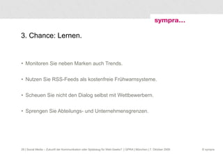 3. Chance: Lernen. Monitoren Sie neben Marken auch Trends. Nutzen Sie RSS-Feeds als kostenfreie Frühwarnsysteme. Scheuen Sie nicht den Dialog selbst mit Wettbewerbern. Sprengen Sie Abteilungs- und Unternehmensgrenzen.  | Social Media – Zukunft der Kommunikation oder Spielzeug für Web-Geeks?  | GPRA | München | 7. Oktober 2009 